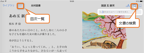 「ブック」で開かれた教科書の説明です。
							画面の上部に「光村図書　国語　五　銀河」という教科書のタイトルが書かれています。
							タイトルの左側に「ライブラリ」と「目次」を表す三本線のマーク、右側に「文字のおおきさの変更」を表すアルファベットの「A」、「文書内の検索」を表す虫眼鏡マーク、「しおり機能」を表すしおりマークが書かれています。
							タイトル左側の目次マークと右側の文書内検索マークが赤い四角で囲まれ、それぞれ「目次一覧」「文書の検索」という説明が書かれています。
							教科書タイトルの下には教科書の本文と挿絵があり、画面の左側に教科書の本文、右側に挿絵が描かれています。
							ここからはブックに書いてある本文の説明なので読み飛ばしても問題ありません。
							本文の冒頭には「あめ玉　新」という文章のタイトルが大きく書かれています。
							その下に根本　孝　絵、と挿絵の作者名が書かれています。
							本文には「春のあたたかい日のこと、わたしぶねに二人の小さな子どもをつれた女の旅人が乗りました。舟が出ようとすると、『おうい、ちょっと待ってくれ。
							』と、土手の向こうから手をふりながら、さむらいが1人走って」と書かれています。
							挿絵には、満開の大きな桜の木とその左下に藁ぶき屋根の家が描かれ、奥には川があります。
							川面には桜の花びらが散っている様子が描かれています。
							