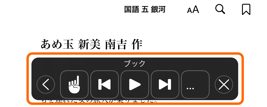 「ブック」で開かれた教科書の説明です。
							画面の上部に「国語　五　銀河」という教科書のタイトルが書かれています。
							タイトルの右側に「文字のおおきさの変更」を表すアルファベットの「A」、「文書内の検索」を表す虫眼鏡マーク、「しおり機能」を表すしおりマークが書かれています。							
							教科書タイトルの下には教科書の本文が表示されており、「あめ玉　新見南吉　作」という文章のタイトルが書かれています。
							画面の下には音声読み上げ用のツールバーが黒いポップアップウィンドウとして「ブック」というタイトル名とともに表示されています。
							音声読み上げのツールバーには、メニューアイコンを表示させるための三角形のアイコン、文章を選択する人差し指のアイコン、
							頭出しを表す1本の縦線と頂点が左を向き進行方向と逆であることを表した縦線と三角形のアイコン、
							早送りを表す頂点が右を向いた進行方向を表す三角形の隣に1本の縦線を描いた三角形と縦線の早送りのアイコン、
							多くの項目を一覧で表示するための三点リーダーのアイコン、ツールーバーを閉じるためのバツ印のアイコンが記されています。
						