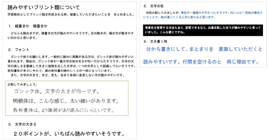 「読みやすいプリント類について」という題名でフォントや文字サイズの見本とともに、読みやすいプリント、書きやすいプリントのポイントがまとめられています。
							以下の文章はBさんの保護者が作成した「読みやすいプリント、書きやすいプリント」の抜粋です。
							学習教材としてプリント類を作成される時、留意していただいたことをまとめました。
							1.縦書きか、横書きか
							どちらも読めますが、横書きのほうが読みやすいそうです。目の動きが、横のほうが動きやすいのかなと思います。
							2.フォント
							ゴシック体でお願いします。一般的に読みに困難がある方は、ゴシック体が読みやすいと言われます。理由は、ゴシック体が一番文字全体の大きさが均一だからだそうです。
							日本の文字の美しさを意識して大きさに強調を出した文字は、一つの文字として認識しづらいそうです。教科書体がまさにそれで、紙の教科書の読みにくさの一因となっています。
							また、文字の大きさ、太さ、色も、あまり多様に変更しない方が読みやすいです。
							比較してみましょう
							ゴシック体。文字の太さが均一です。
							明朝体は、こんな感じ。太い細い線があります。
							教科書体は、より強弱があり読みにくいらしいです。
							3.文字の大きさ
							20ポイントが、いちばん読みやすいそうです。
							5.文字の色
							何色か試してみましたが、青色が一番読みやすかったそうです。白いコピー用紙の場合ということで、紙が違ってくるとまた変わるとおもいます。
							背景色を変更する方法もあり、変更できるなら白黒反転したほうが読みやすいと言っていました。こんなかんじですね。
							6.文字を書く時
							分かち書きにして、まとまりを意識していただくと読みやすいです。行間を空けるのと同じ理由です。