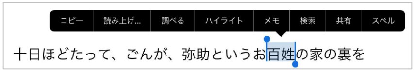 「ブック」のアプリで文中の文字を選択しているようすです。
						「十日ほどたって、ごんが、弥助というお百姓の家の裏を」という文章が書いてあり、その中の「百姓」という単語が選択されています。
						選択された単語には薄青の背景色がつき、そこから吹き出しで選択内容に対するメニューが表示されます。
						メニューには「コピー・読み上げ・調べる・ハイライト・メモ・検索・共有・スペル」の項目があり、選択するとその機能を使用した操作ができるようになります。
					
